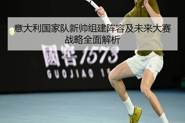 意大利国家队新帅组建阵容及未来大赛战略全面解析（STAR SPORTS）